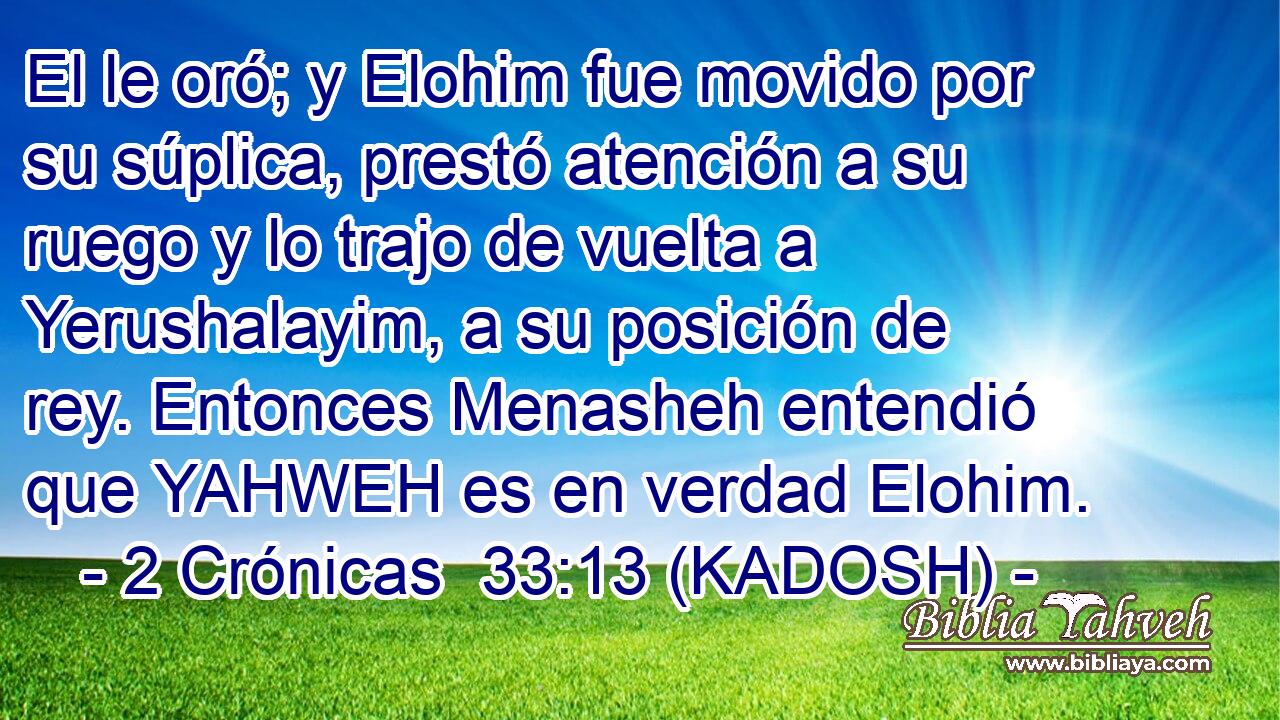 El le oró; y Elohim fue movido por su súplica, prestó atención a su ruego y lo trajo de vuelta a Yerushalayim, a su posición de rey. Entonces Menasheh entendió que YAHWEH es en verdad Elohim. 