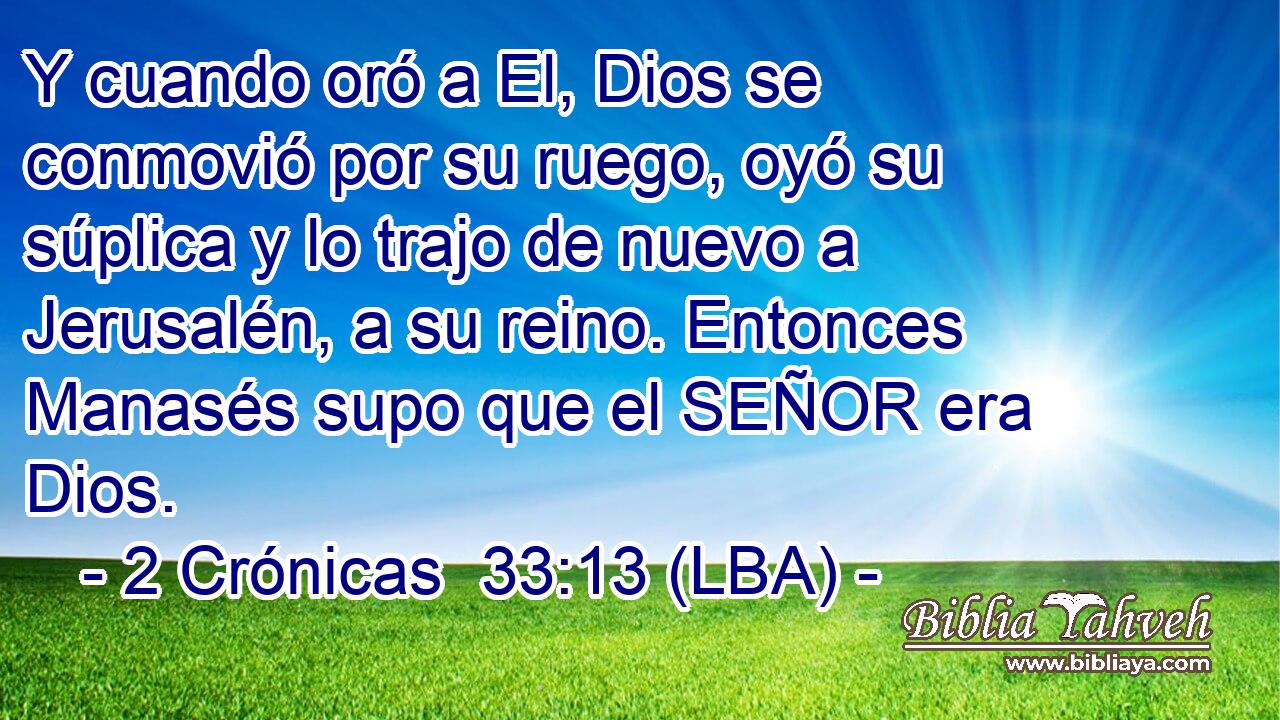 Y cuando oró a El, Dios se conmovió por su ruego, oyó su súplica y lo trajo de nuevo a Jerusalén, a su reino. Entonces Manasés supo que el SEÑOR era Dios.