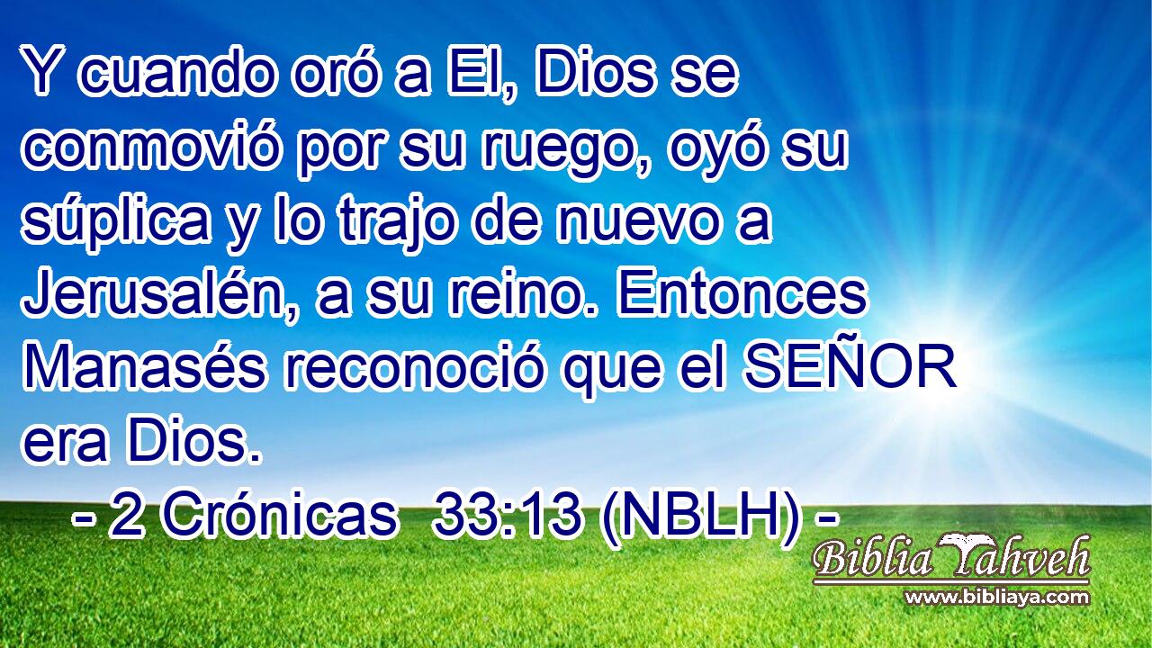  Y cuando oró a El, Dios se conmovió por su ruego, oyó su súplica y lo trajo de nuevo a Jerusalén, a su reino. Entonces Manasés reconoció que el SEÑOR era Dios. 