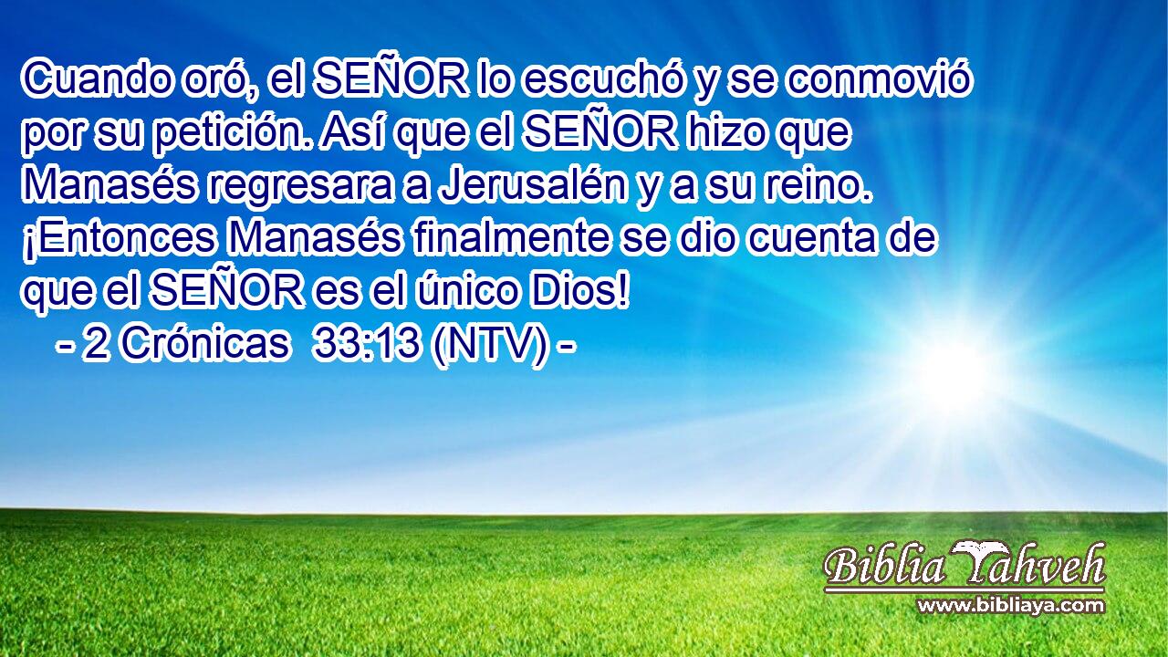 Cuando oró, el SEÑOR lo escuchó y se conmovió por su petición. Así que el SEÑOR hizo que Manasés regresara a Jerusalén y a su reino. ¡Entonces Manasés finalmente se dio cuenta de que el SEÑOR es el único Dios!
