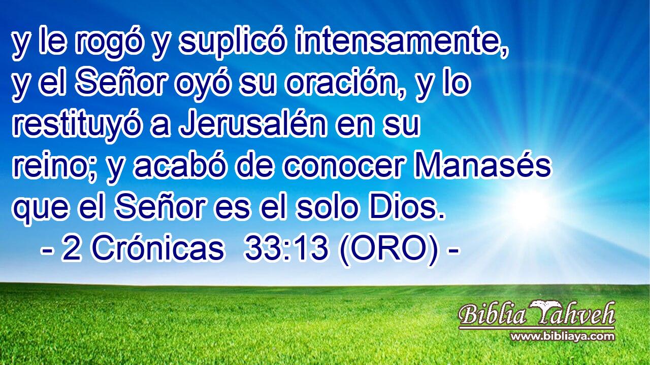  y le rogó y suplicó intensamente, y el Señor oyó su oración, y lo restituyó a Jerusalén en su reino; y acabó de conocer Manasés que el Señor es el solo Dios. 