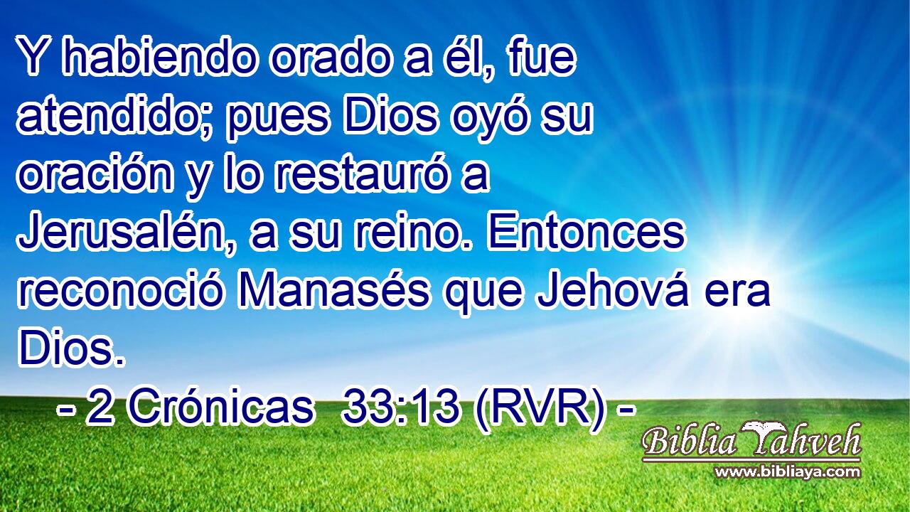 Y habiendo orado a él, fue atendido; pues Dios oyó su oración y lo restauró a Jerusalén, a su reino. Entonces reconoció Manasés que Jehová era Dios.