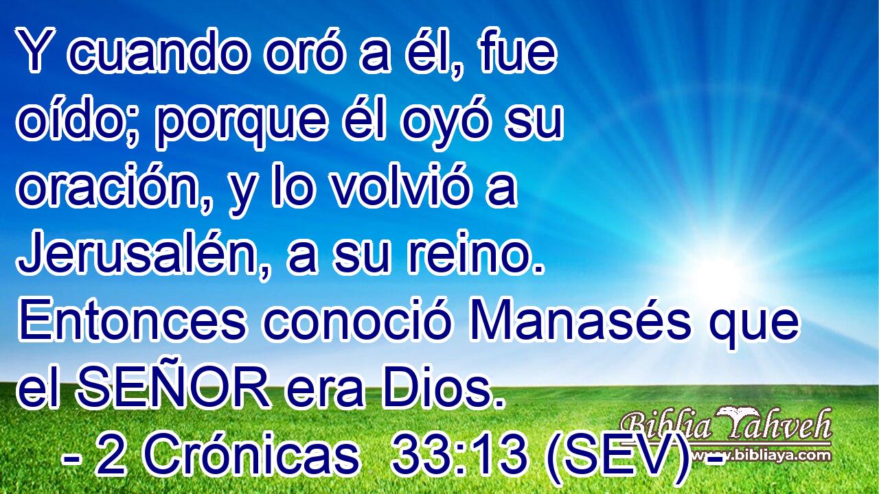 Y cuando oró a él, fue oído; porque él oyó su oración, y lo volvió a Jerusalén, a su reino. Entonces conoció Manasés que el SEÑOR era Dios.
