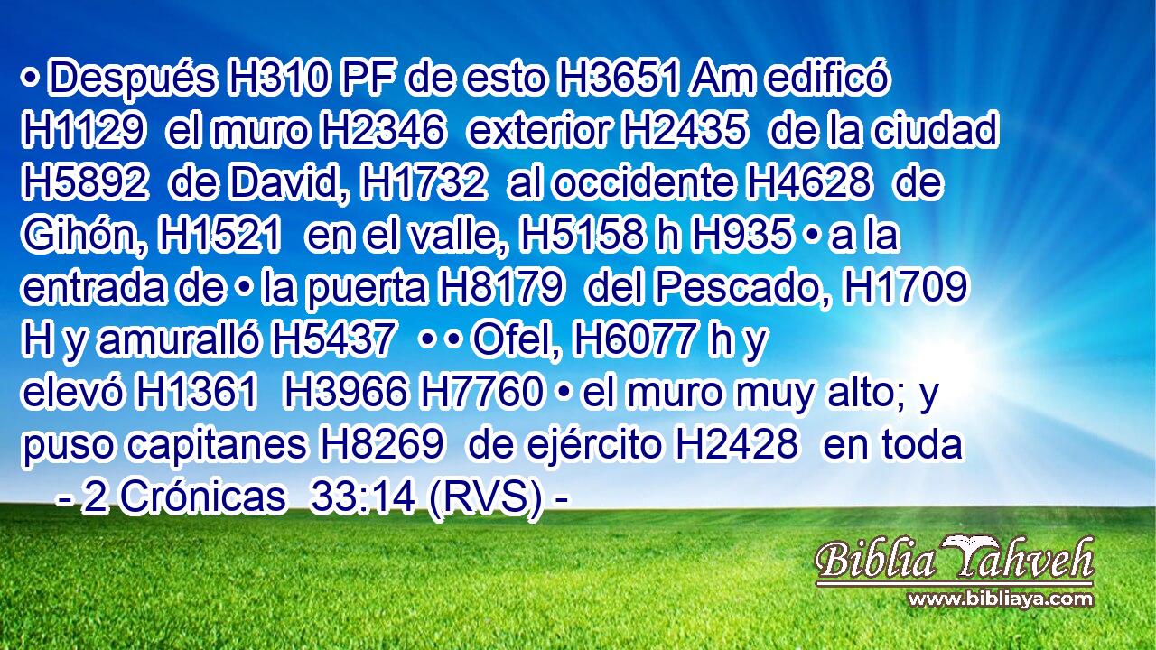 • Después H310 PF de esto H3651 Am edificó H1129  el muro H2346  exterior H2435  de la ciudad H5892  de David, H1732  al occidente H4628  de Gihón, H1521  en el valle, H5158 h H935 • a la entrada de • la puerta H8179  del Pescado, H1709 H y amuralló H5437  • • Ofel, H6077 h y elevó H1361  H3966 H7760 • el muro muy alto; y puso capitanes H8269  de ejército H2428  en toda