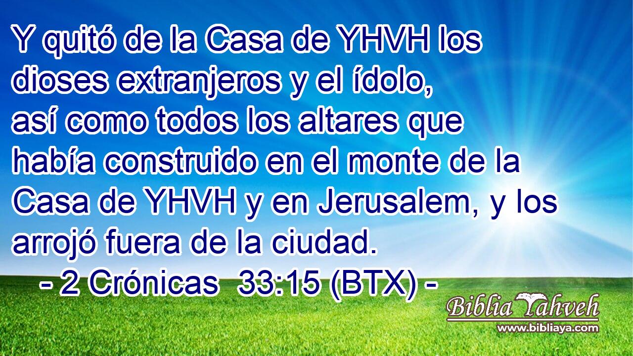 Y quitó de la Casa de YHVH los dioses extranjeros y el ídolo, así como todos los altares que había construido en el monte de la Casa de YHVH y en Jerusalem, y los arrojó fuera de la ciudad.