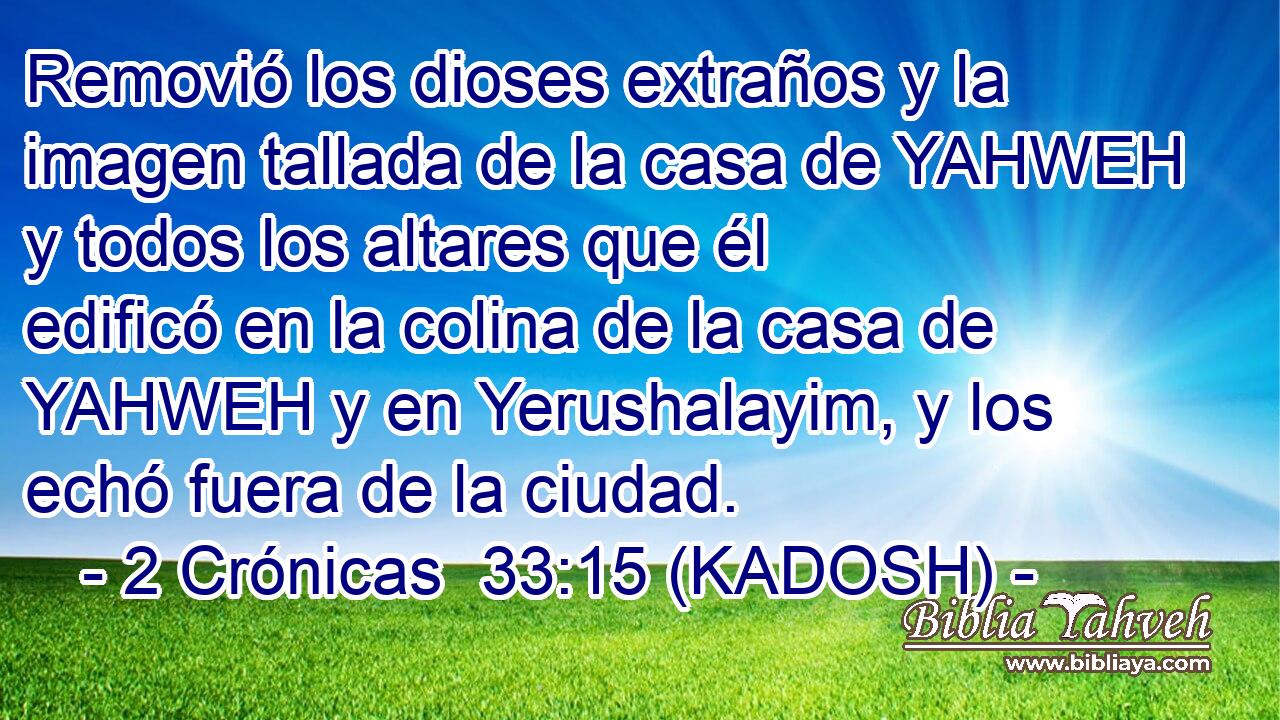  Removió los dioses extraños y la imagen tallada de la casa de YAHWEH y todos los altares que él edificó en la colina de la casa de YAHWEH y en Yerushalayim, y los echó fuera de la ciudad. 