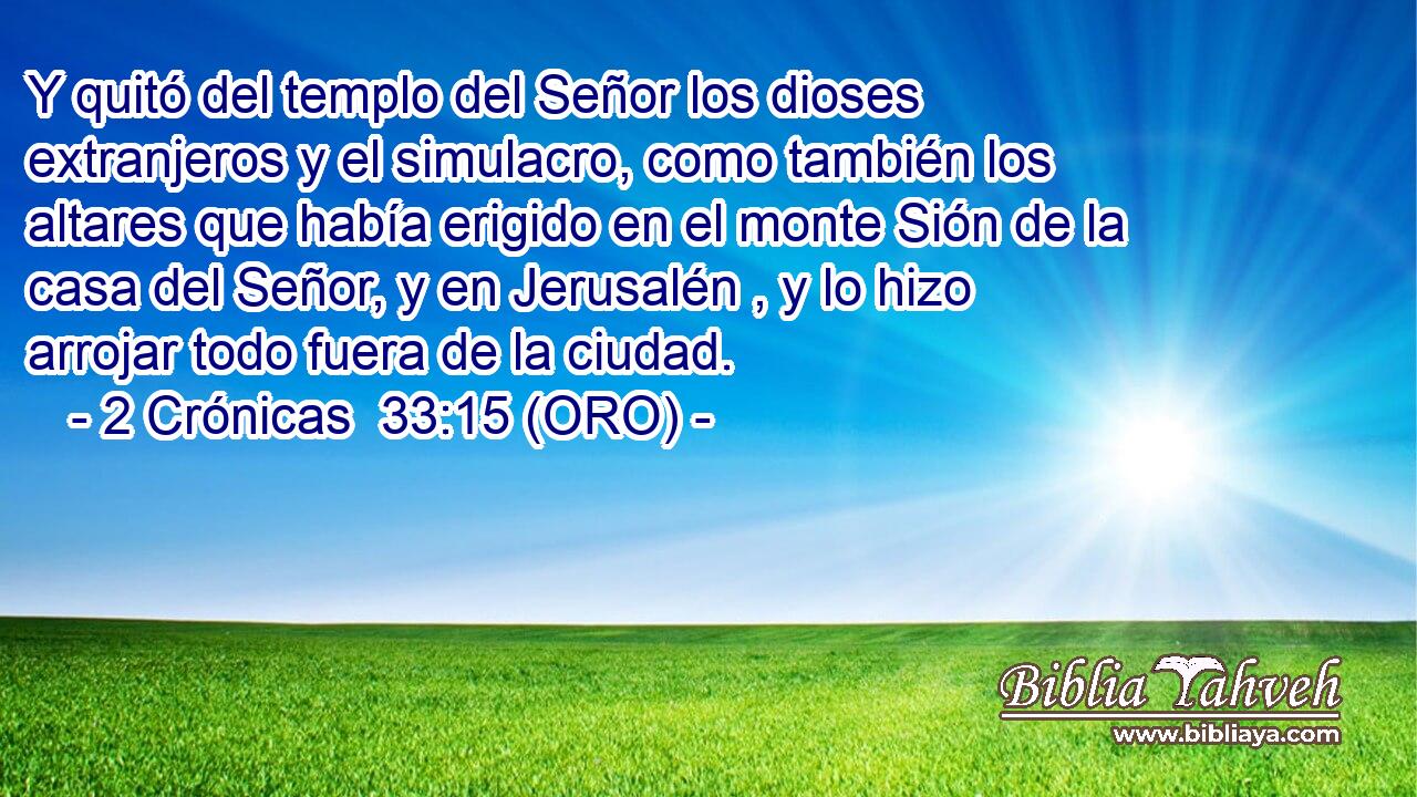  Y quitó del templo del Señor los dioses extranjeros y el simulacro, como también los altares que había erigido en el monte Sión de la casa del Señor, y en Jerusalén , y lo hizo arrojar todo fuera de la ciudad. 