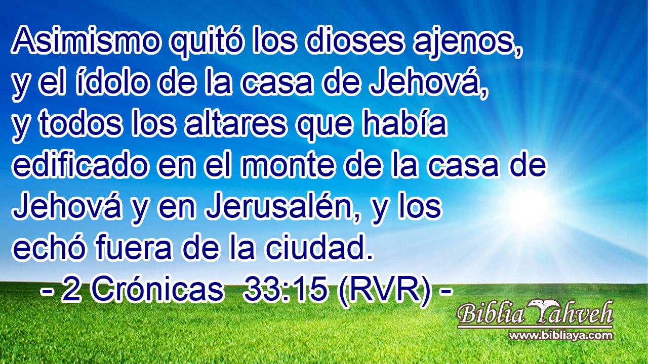 Asimismo quitó los dioses ajenos, y el ídolo de la casa de Jehová, y todos los altares que había edificado en el monte de la casa de Jehová y en Jerusalén, y los echó fuera de la ciudad.