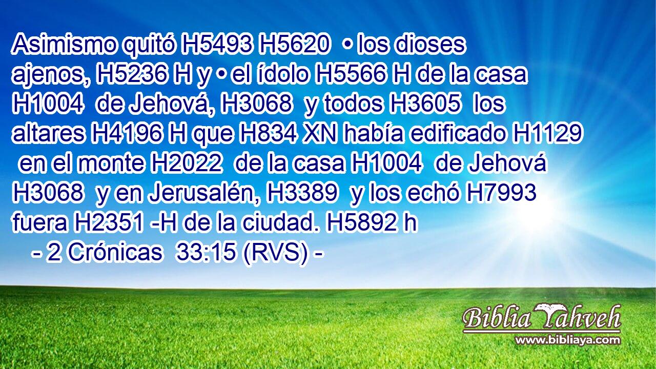Asimismo quitó H5493 H5620  • los dioses ajenos, H5236 H y • el ídolo H5566 H de la casa H1004  de Jehová, H3068  y todos H3605  los altares H4196 H que H834 XN había edificado H1129  en el monte H2022  de la casa H1004  de Jehová H3068  y en Jerusalén, H3389  y los echó H7993  fuera H2351 -H de la ciudad. H5892 h 