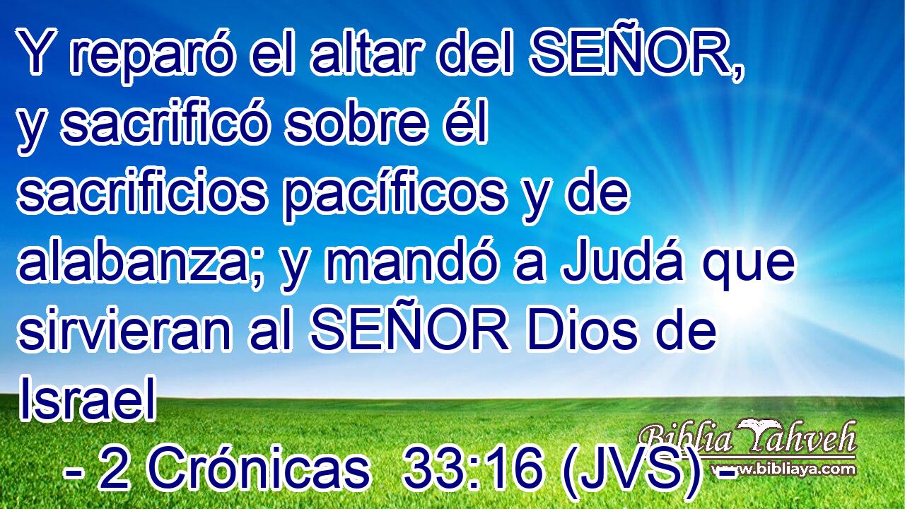 Y reparó el altar del SEÑOR, y sacrificó sobre él sacrificios pacíficos y de alabanza; y mandó a Judá que sirvieran al SEÑOR Dios de Israel