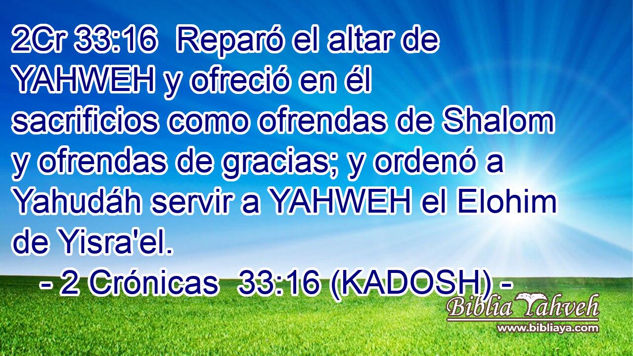  Reparó el altar de YAHWEH y ofreció en él sacrificios como ofrendas de Shalom y ofrendas de gracias; y ordenó a Yahudáh servir a YAHWEH el Elohim de Yisra'el. 