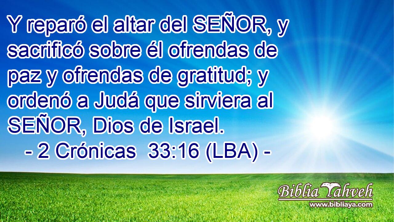 Y reparó el altar del SEÑOR, y sacrificó sobre él ofrendas de paz y ofrendas de gratitud; y ordenó a Judá que sirviera al SEÑOR, Dios de Israel.