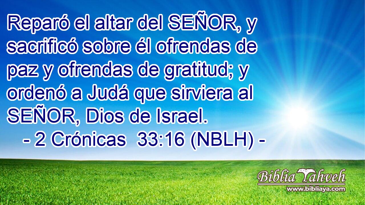  Reparó el altar del SEÑOR, y sacrificó sobre él ofrendas de paz y ofrendas de gratitud; y ordenó a Judá que sirviera al SEÑOR, Dios de Israel. 