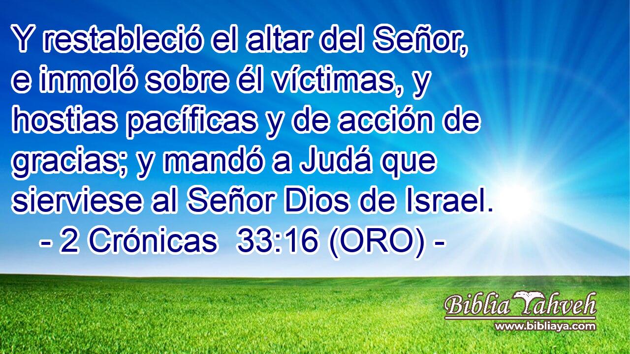  Y restableció el altar del Señor, e inmoló sobre él víctimas, y hostias pacíficas y de acción de gracias; y mandó a Judá que sierviese al Señor Dios de Israel. 