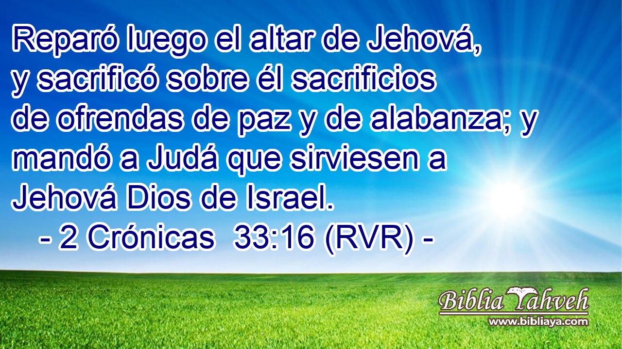 Reparó luego el altar de Jehová, y sacrificó sobre él sacrificios de ofrendas de paz y de alabanza; y mandó a Judá que sirviesen a Jehová Dios de Israel.