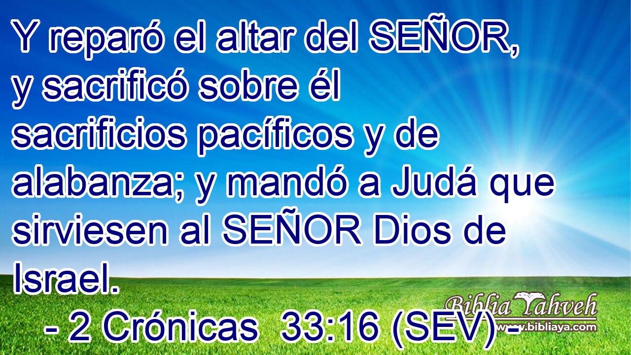 Y reparó el altar del SEÑOR, y sacrificó sobre él sacrificios pacíficos y de alabanza; y mandó a Judá que sirviesen al SEÑOR Dios de Israel.
