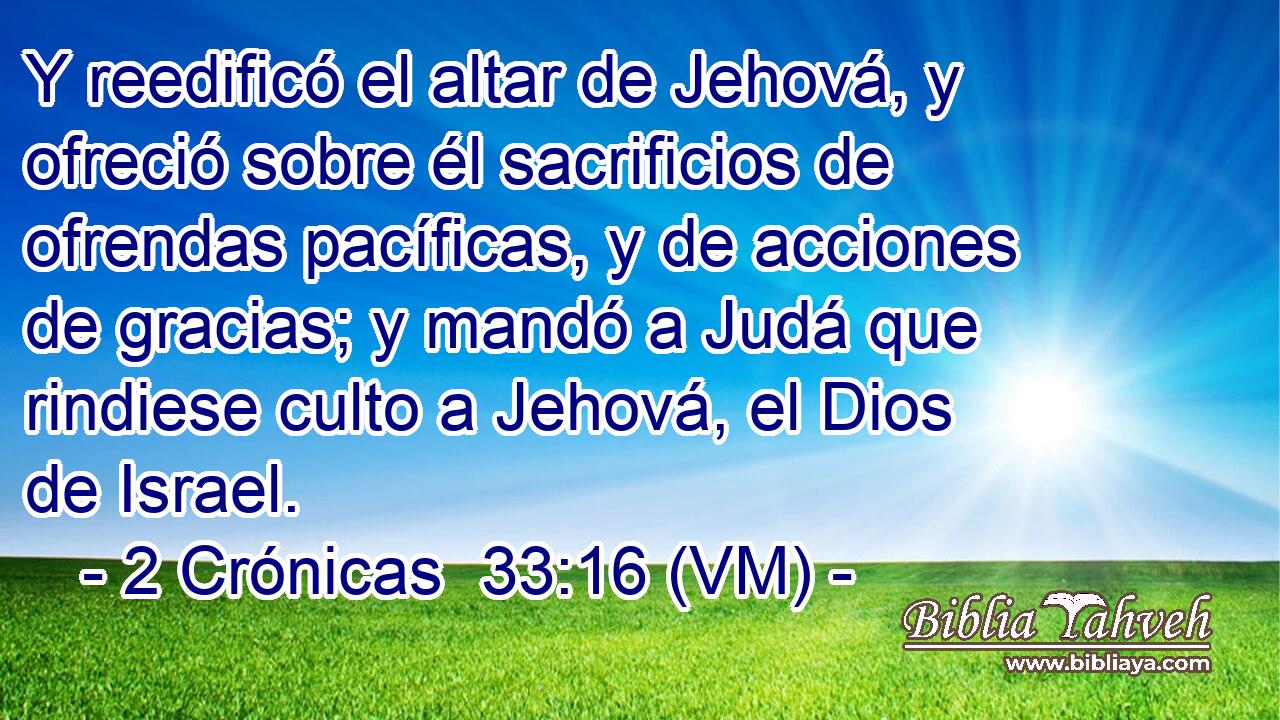  Y reedificó el altar de Jehová, y ofreció sobre él sacrificios de ofrendas pacíficas, y de acciones de gracias; y mandó a Judá que rindiese culto a Jehová, el Dios de Israel. 