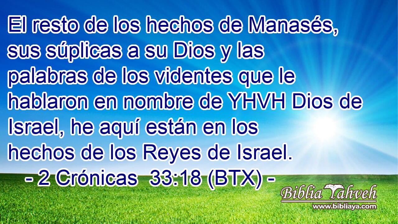 El resto de los hechos de Manasés, sus súplicas a su Dios y las palabras de los videntes que le hablaron en nombre de YHVH Dios de Israel, he aquí están en los hechos de los Reyes de Israel.