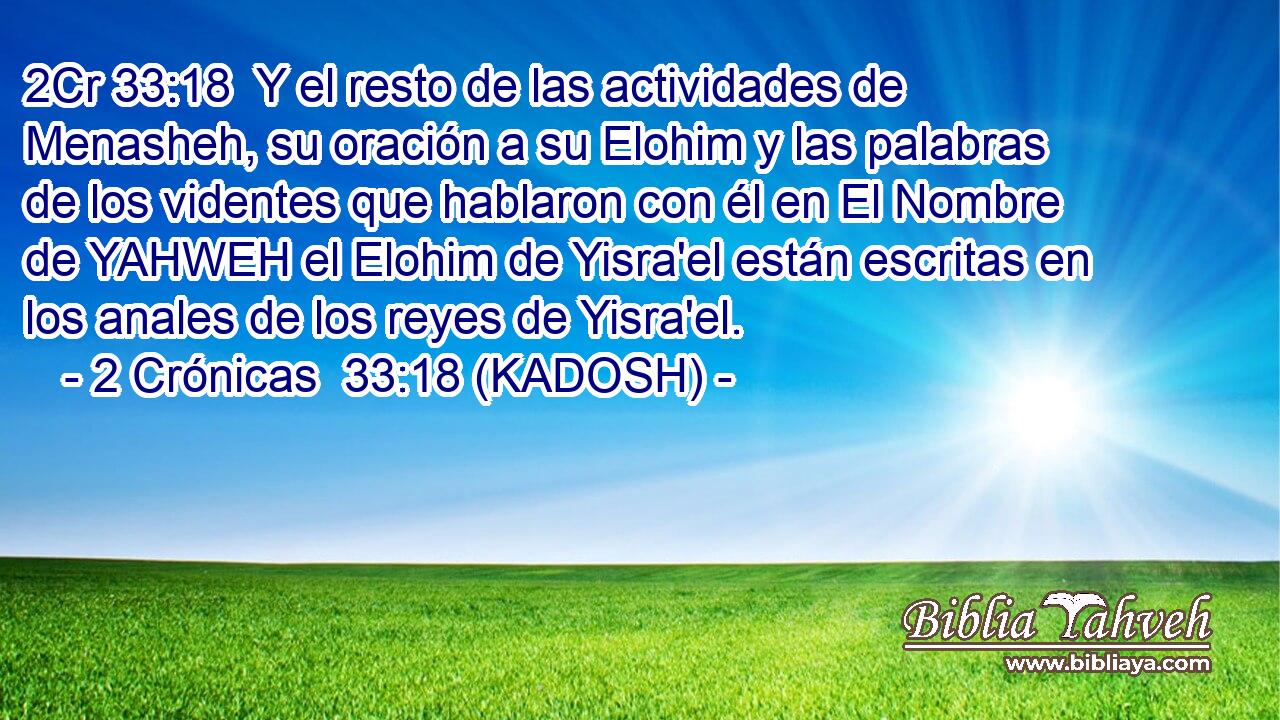  Y el resto de las actividades de Menasheh, su oración a su Elohim y las palabras de los videntes que hablaron con él en El Nombre de YAHWEH el Elohim de Yisra'el están escritas en los anales de los reyes de Yisra'el. 
