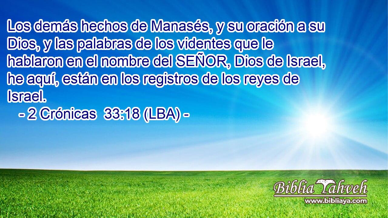 Los demás hechos de Manasés, y su oración a su Dios, y las palabras de los videntes que le hablaron en el nombre del SEÑOR, Dios de Israel, he aquí, están en los registros de los reyes de Israel.