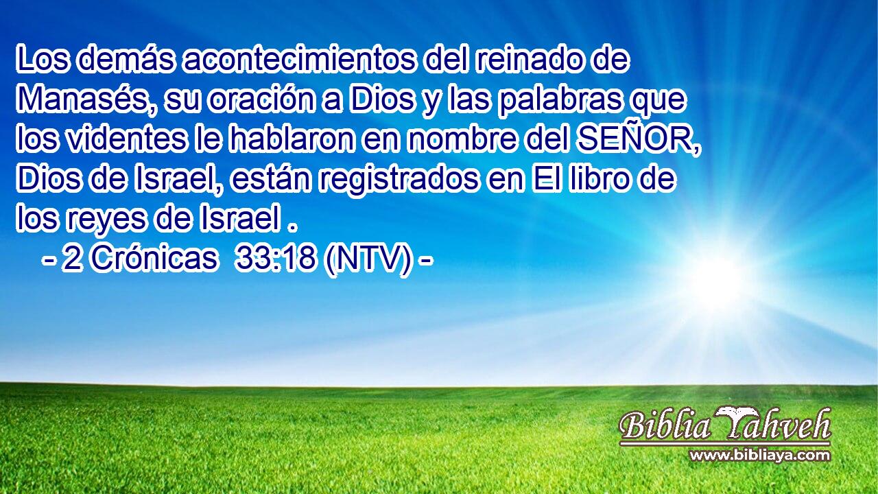 Los demás acontecimientos del reinado de Manasés, su oración a Dios y las palabras que los videntes le hablaron en nombre del SEÑOR, Dios de Israel, están registrados en El libro de los reyes de Israel .