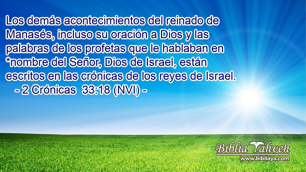  Los demás acontecimientos del reinado de Manasés, incluso su oración a Dios y las palabras de los profetas que le hablaban en *nombre del Señor, Dios de Israel, están escritos en las crónicas de los reyes de Israel. 