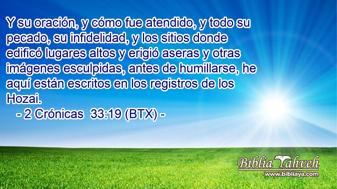 Y su oración, y cómo fue atendido, y todo su pecado, su infidelidad, y los sitios donde edificó lugares altos y erigió aseras y otras imágenes esculpidas, antes de humillarse, he aquí están escritos en los registros de los Hozai.