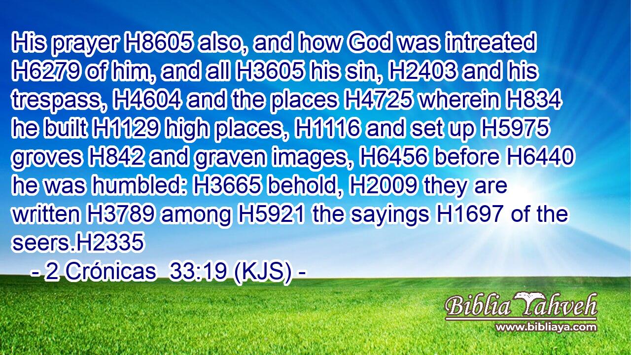 His prayer H8605 also, and how God was intreated H6279 of him, and all H3605 his sin, H2403 and his trespass, H4604 and the places H4725 wherein H834 he built H1129 high places, H1116 and set up H5975 groves H842 and graven images, H6456 before H6440 he was humbled: H3665 behold, H2009 they are written H3789 among H5921 the sayings H1697 of the seers.H2335