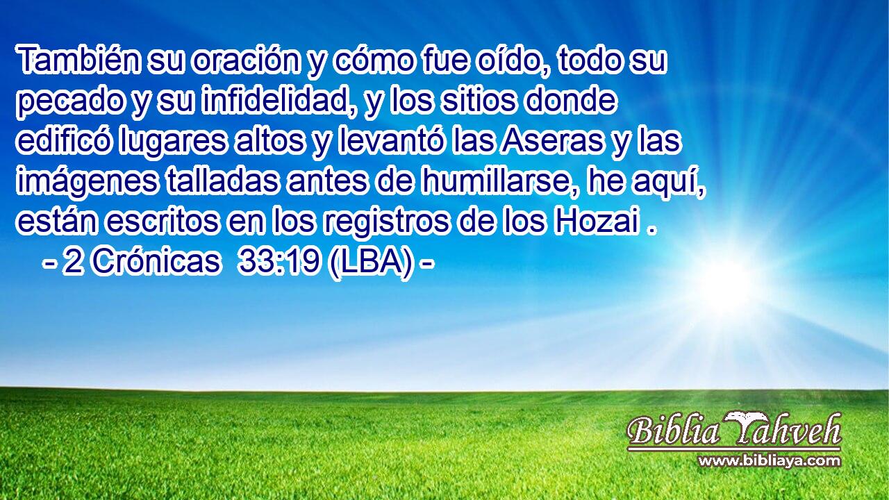 También su oración y cómo fue oído, todo su pecado y su infidelidad, y los sitios donde edificó lugares altos y levantó las Aseras y las imágenes talladas antes de humillarse, he aquí, están escritos en los registros de los Hozai .