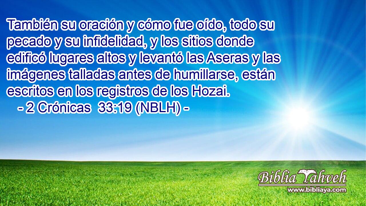  También su oración y cómo fue oído, todo su pecado y su infidelidad, y los sitios donde edificó lugares altos y levantó las Aseras y las imágenes talladas antes de humillarse, están escritos en los registros de los Hozai. 