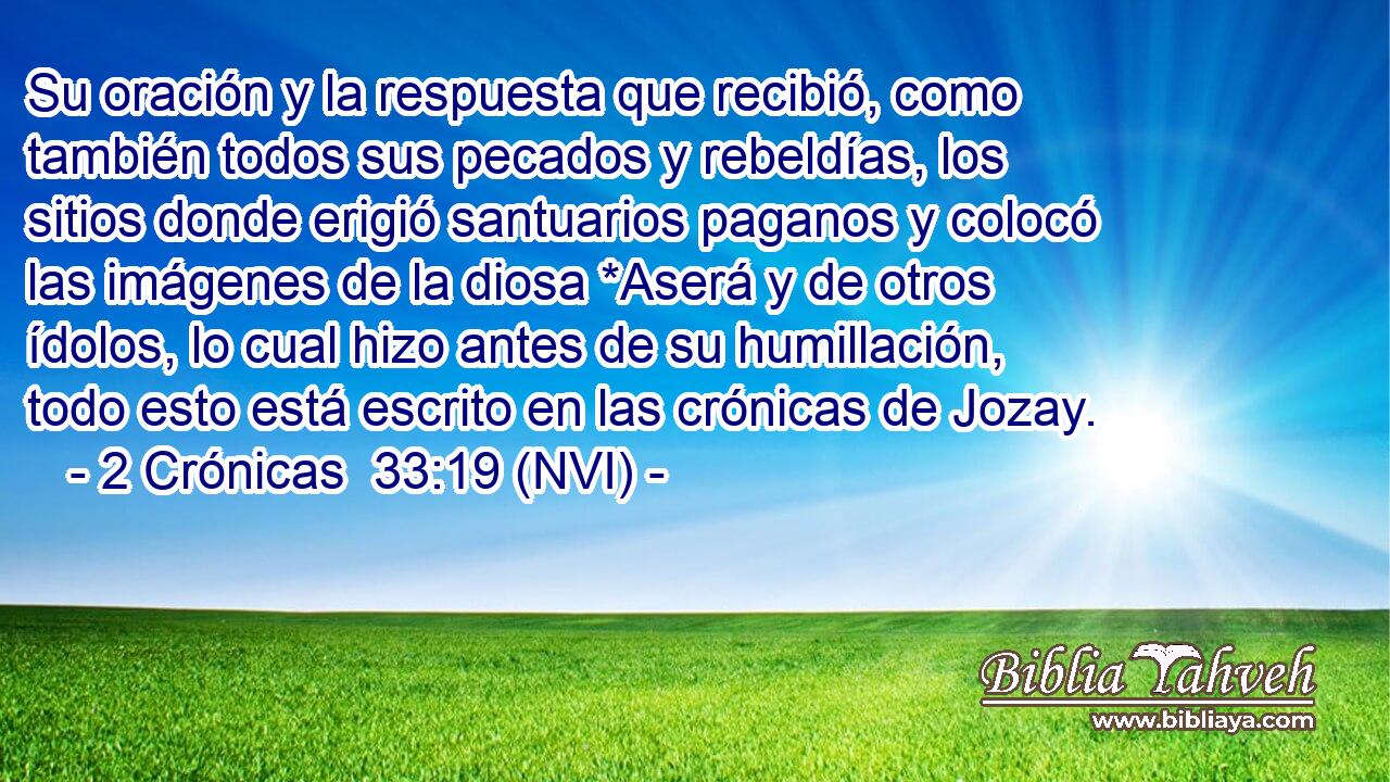  Su oración y la respuesta que recibió, como también todos sus pecados y rebeldías, los sitios donde erigió santuarios paganos y colocó las imágenes de la diosa *Aserá y de otros ídolos, lo cual hizo antes de su humillación, todo esto está escrito en las crónicas de Jozay. 