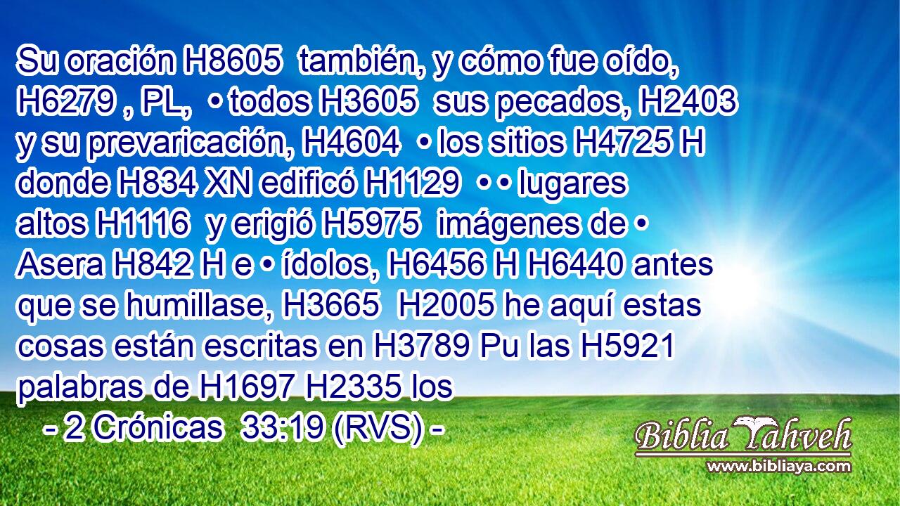 Su oración H8605  también, y cómo fue oído, H6279 , PL,  • todos H3605  sus pecados, H2403  y su prevaricación, H4604  • los sitios H4725 H donde H834 XN edificó H1129  • • lugares altos H1116  y erigió H5975  imágenes de • Asera H842 H e • ídolos, H6456 H H6440 antes que se humillase, H3665  H2005 he aquí estas cosas están escritas en H3789 Pu las H5921 palabras de H1697 H2335 los