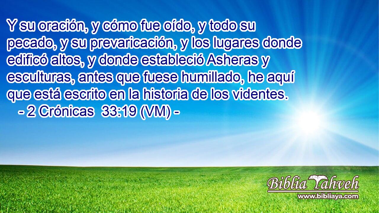  Y su oración, y cómo fue oído, y todo su pecado, y su prevaricación, y los lugares donde edificó altos, y donde estableció Asheras y esculturas, antes que fuese humillado, he aquí que está escrito en la historia de los videntes. 