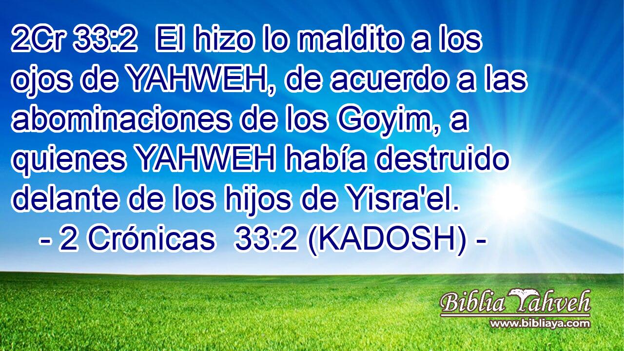  El hizo lo maldito a los ojos de YAHWEH, de acuerdo a las abominaciones de los Goyim, a quienes YAHWEH había destruido delante de los hijos de Yisra'el. 