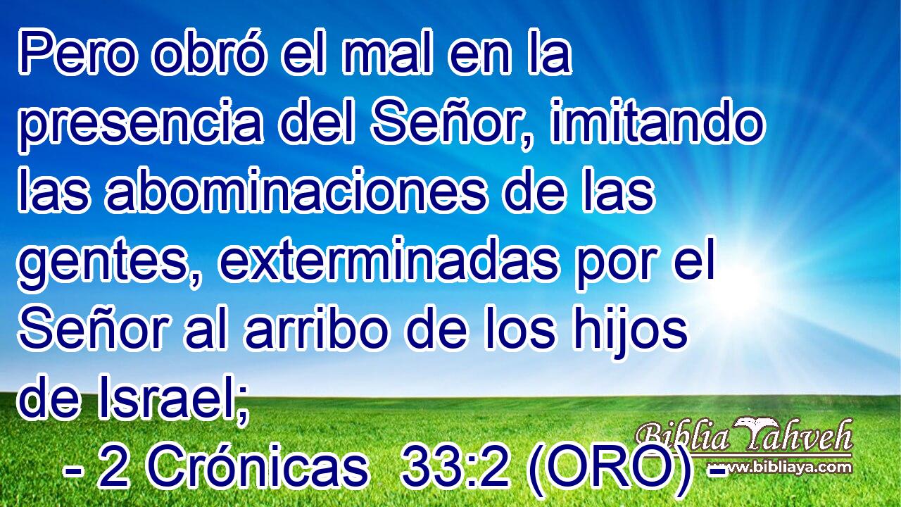  Pero obró el mal en la presencia del Señor, imitando las abominaciones de las gentes, exterminadas por el Señor al arribo de los hijos de Israel; 