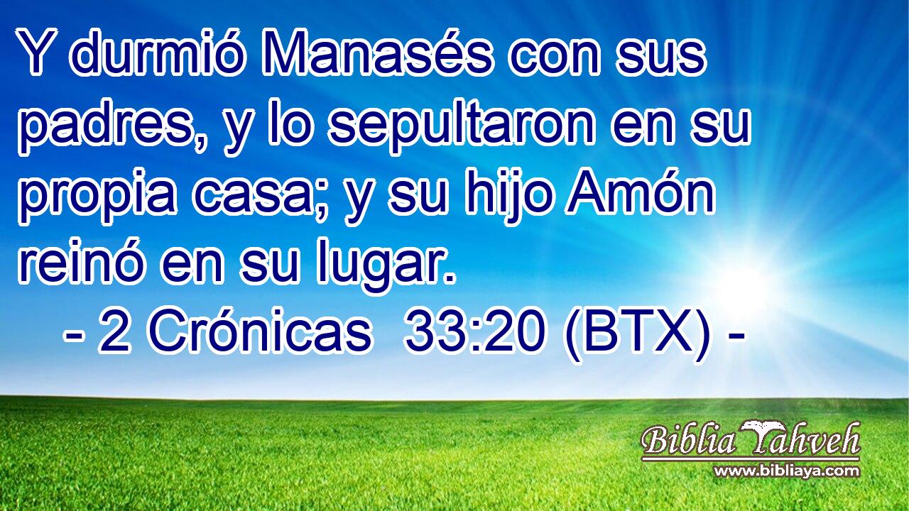 Y durmió Manasés con sus padres, y lo sepultaron en su propia casa; y su hijo Amón reinó en su lugar.