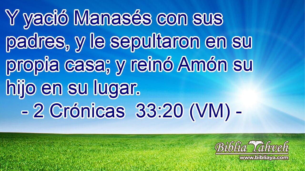  Y yació Manasés con sus padres, y le sepultaron en su propia casa; y reinó Amón su hijo en su lugar. 