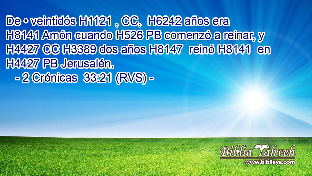 De • veintidós H1121 , CC,  H6242 años era H8141 Amón cuando H526 PB comenzó a reinar, y H4427 CC H3389 dos años H8147  reinó H8141  en H4427 PB Jerusalén. 