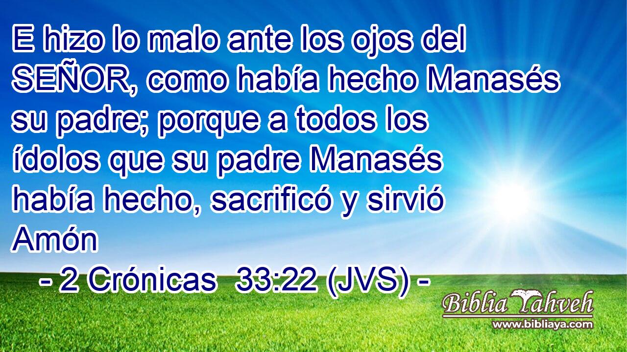 E hizo lo malo ante los ojos del SEÑOR, como había hecho Manasés su padre; porque a todos los ídolos que su padre Manasés había hecho, sacrificó y sirvió Amón