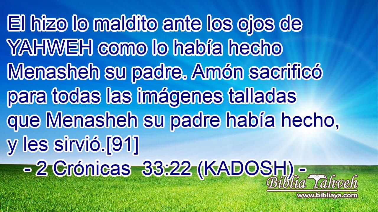  El hizo lo maldito ante los ojos de YAHWEH como lo había hecho Menasheh su padre. Amón sacrificó para todas las imágenes talladas que Menasheh su padre había hecho, y les sirvió.[91] 