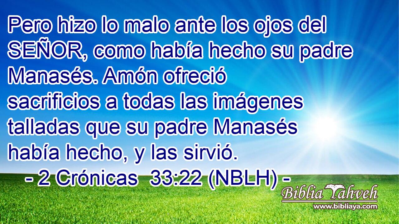  Pero hizo lo malo ante los ojos del SEÑOR, como había hecho su padre Manasés. Amón ofreció sacrificios a todas las imágenes talladas que su padre Manasés había hecho, y las sirvió. 