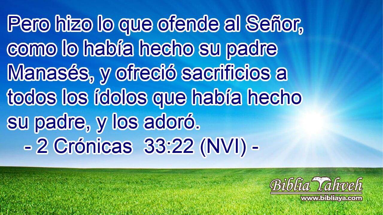  Pero hizo lo que ofende al Señor, como lo había hecho su padre Manasés, y ofreció sacrificios a todos los ídolos que había hecho su padre, y los adoró. 