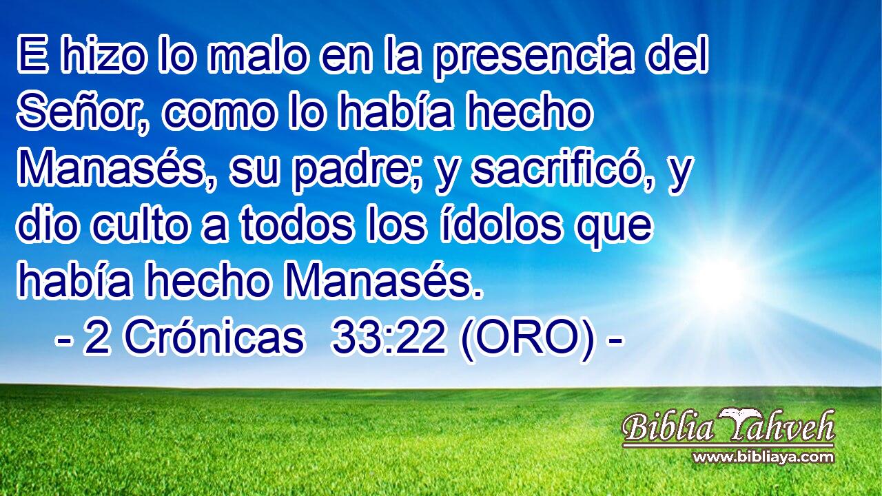  E hizo lo malo en la presencia del Señor, como lo había hecho Manasés, su padre; y sacrificó, y dio culto a todos los ídolos que había hecho Manasés. 