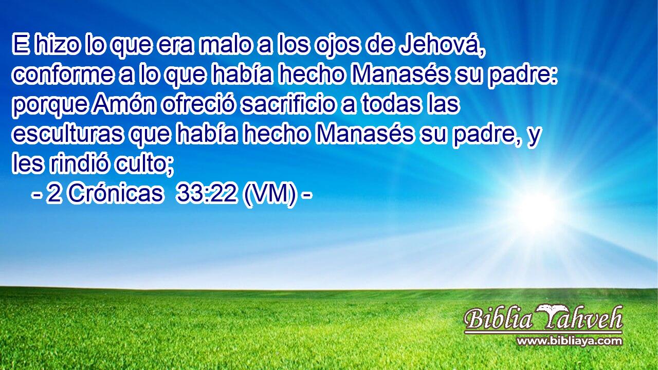  E hizo lo que era malo a los ojos de Jehová, conforme a lo que había hecho Manasés su padre: porque Amón ofreció sacrificio a todas las esculturas que había hecho Manasés su padre, y les rindió culto; 
