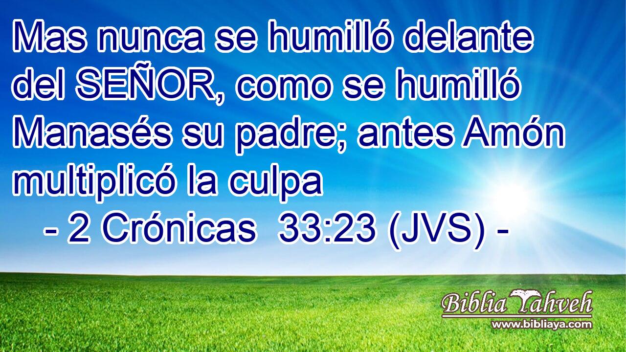 Mas nunca se humilló delante del SEÑOR, como se humilló Manasés su padre; antes Amón multiplicó la culpa