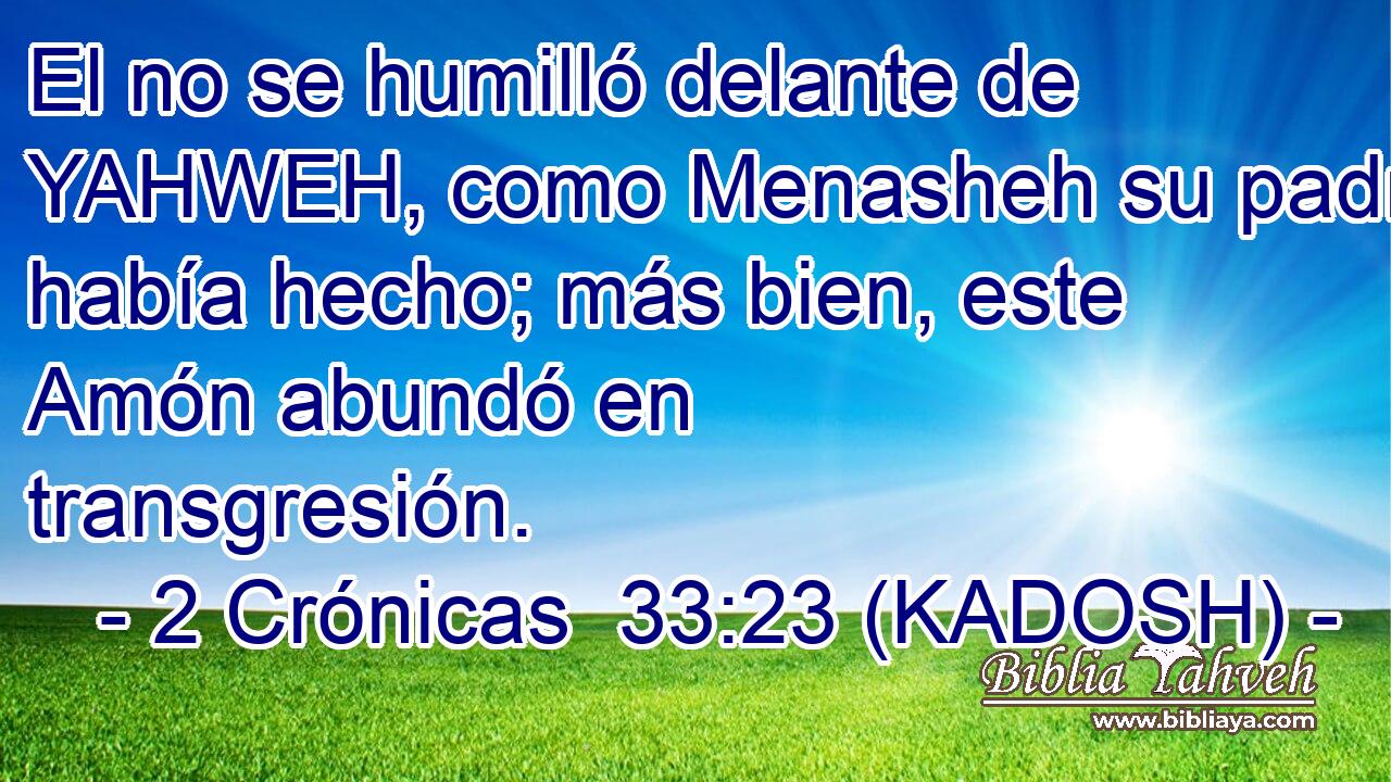  El no se humilló delante de YAHWEH, como Menasheh su padre había hecho; más bien, este Amón abundó en transgresión. 