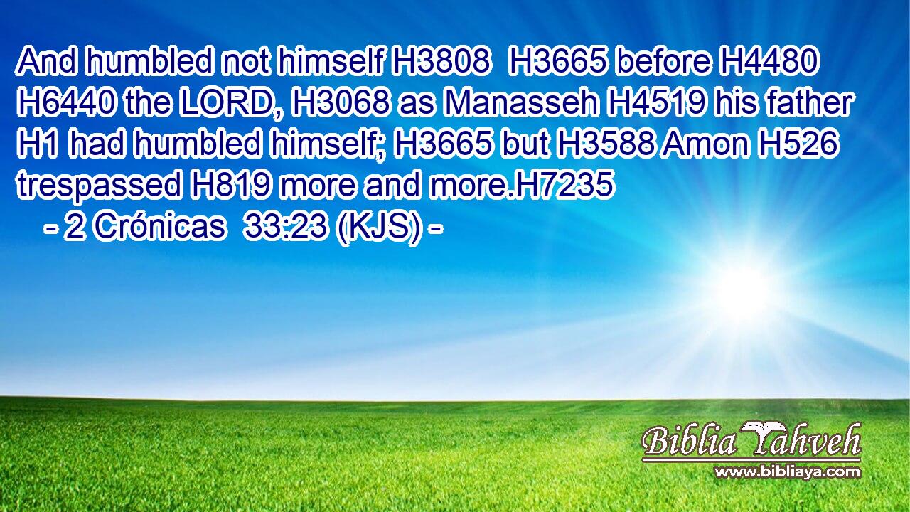 And humbled not himself H3808  H3665 before H4480  H6440 the LORD, H3068 as Manasseh H4519 his father H1 had humbled himself; H3665 but H3588 Amon H526 trespassed H819 more and more.H7235