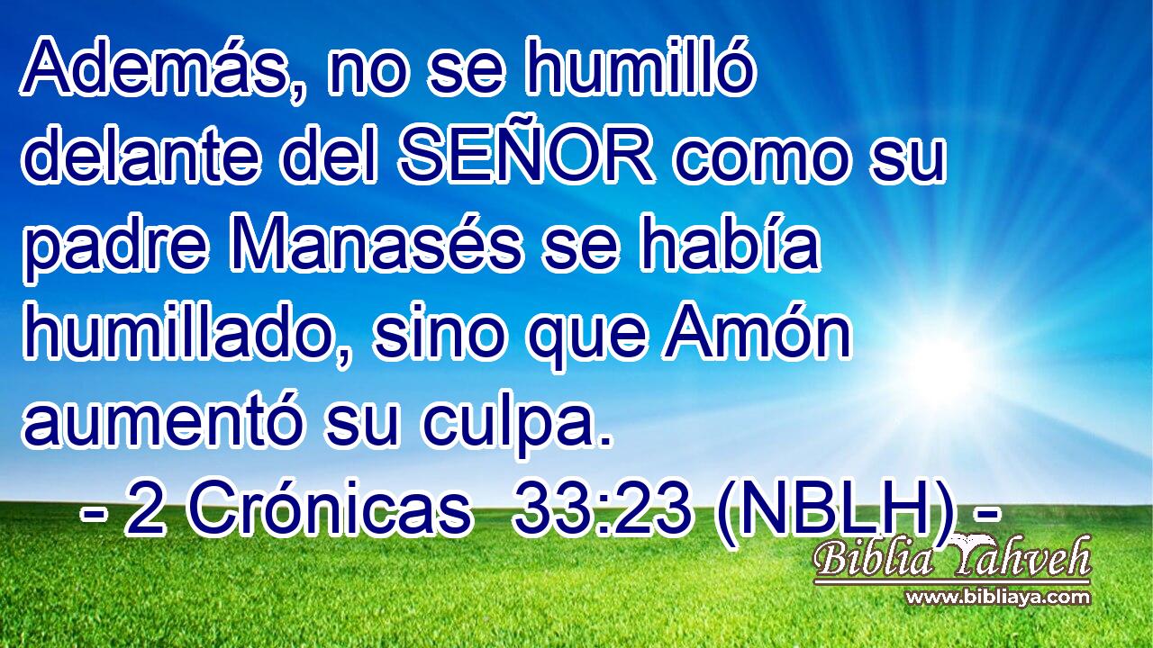  Además, no se humilló delante del SEÑOR como su padre Manasés se había humillado, sino que Amón aumentó su culpa. 