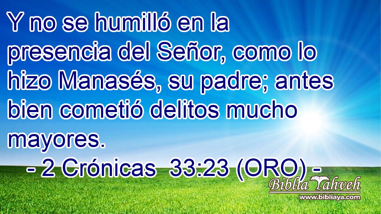  Y no se humilló en la presencia del Señor, como lo hizo Manasés, su padre; antes bien cometió delitos mucho mayores. 