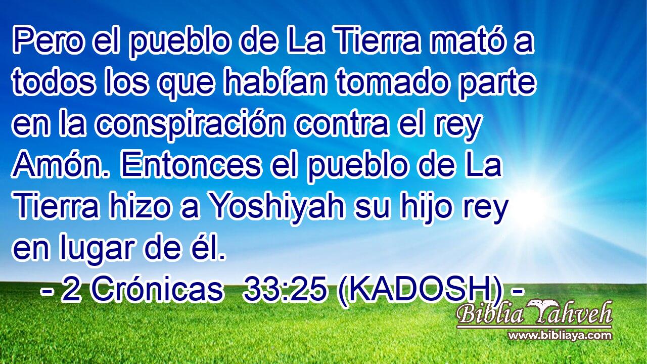  Pero el pueblo de La Tierra mató a todos los que habían tomado parte en la conspiración contra el rey Amón. Entonces el pueblo de La Tierra hizo a Yoshiyah su hijo rey en lugar de él. 